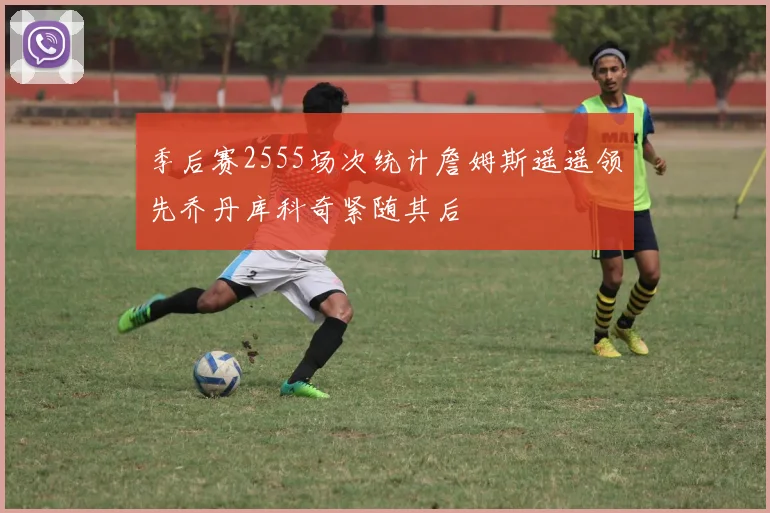季后赛2555场次统计詹姆斯遥遥领先乔丹库科奇紧随其后