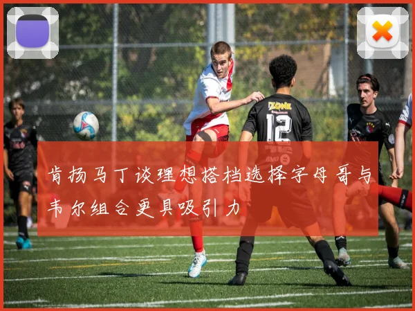 肯扬马丁谈理想搭档选择字母哥与韦尔组合更具吸引力