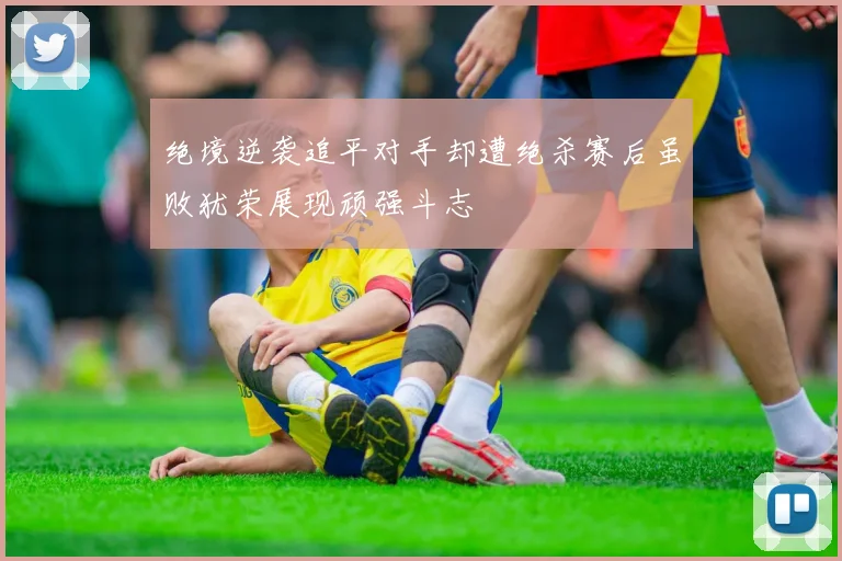 绝境逆袭追平对手却遭绝杀赛后虽败犹荣展现顽强斗志