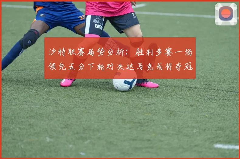沙特联赛局势分析：胜利多赛一场领先五分下轮对决达马克或将夺冠