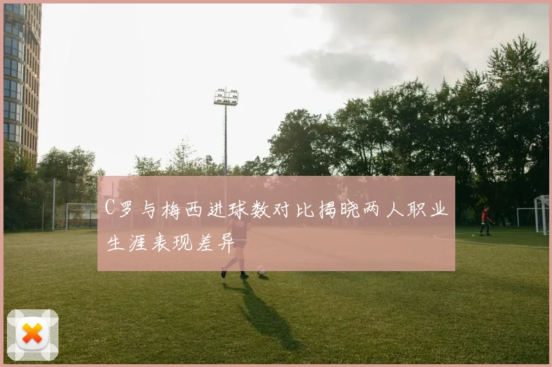 C罗与梅西进球数对比揭晓两人职业生涯表现差异