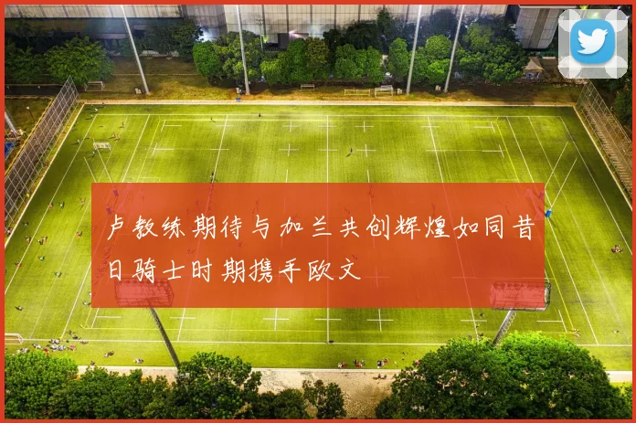 卢教练期待与加兰共创辉煌如同昔日骑士时期携手欧文