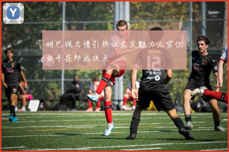 姆巴佩恋情引热议女友魅力无穷但分手在即成焦点