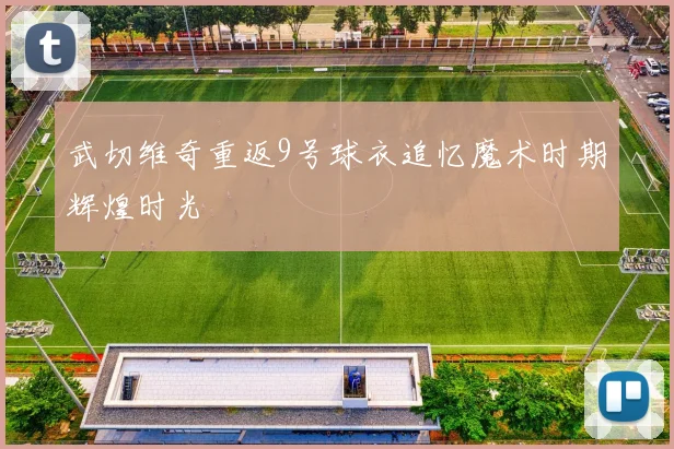 武切维奇重返9号球衣追忆魔术时期辉煌时光