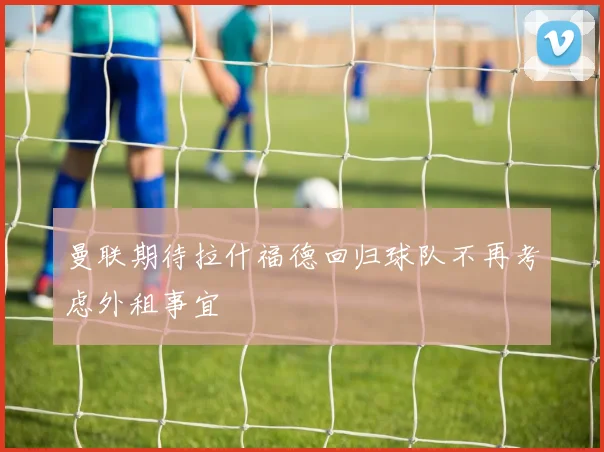 曼联期待拉什福德回归球队不再考虑外租事宜