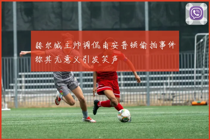 赫尔城主帅调侃南安普顿偷拍事件称其无意义引发笑声
