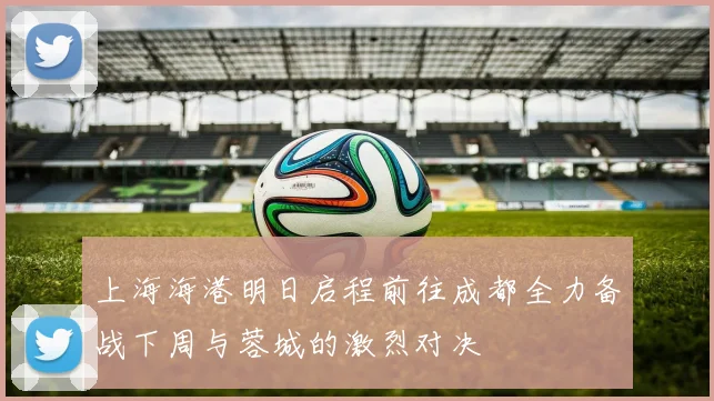 上海海港明日启程前往成都全力备战下周与蓉城的激烈对决