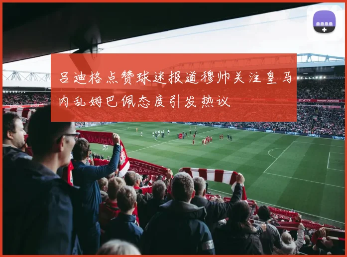 吕迪格点赞球迷报道穆帅关注皇马内乱姆巴佩态度引发热议