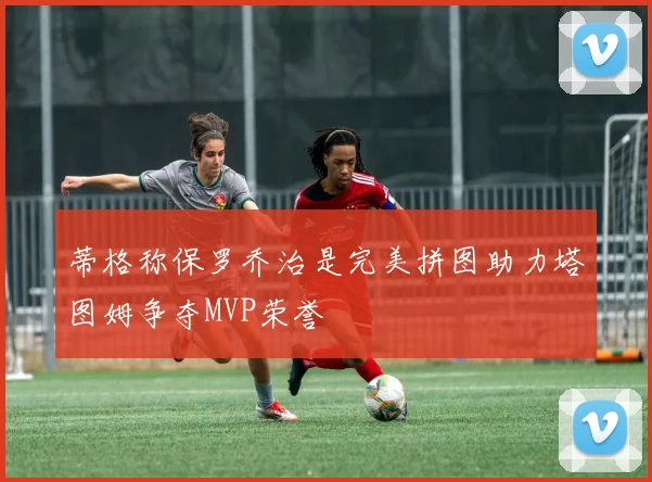 蒂格称保罗乔治是完美拼图助力塔图姆争夺MVP荣誉