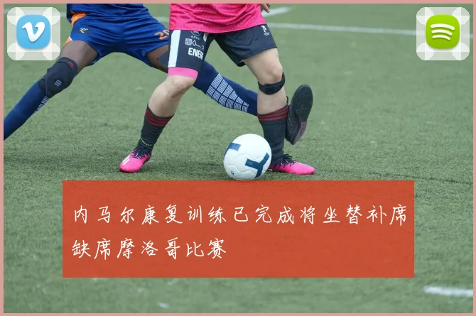 内马尔康复训练已完成将坐替补席缺席摩洛哥比赛