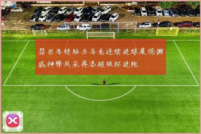 瑟尔洛特助力马竞连续进球展现挪威神锋风采再添超级杯进账