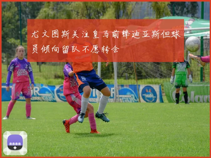 尤文图斯关注皇马前锋迪亚斯但球员倾向留队不愿转会