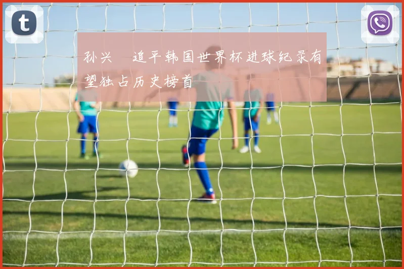 孙兴慜追平韩国世界杯进球纪录有望独占历史榜首