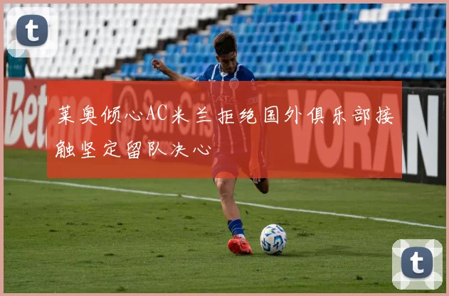 莱奥倾心AC米兰拒绝国外俱乐部接触坚定留队决心