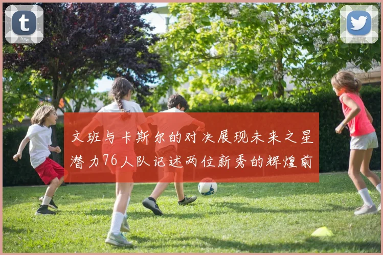 文班与卡斯尔的对决展现未来之星潜力76人队记述两位新秀的辉煌前景
