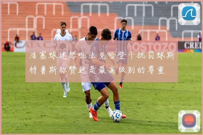 活塞球迷怒吼法克哈登干扰罚球斯特鲁斯称赞这是最高级别的尊重
