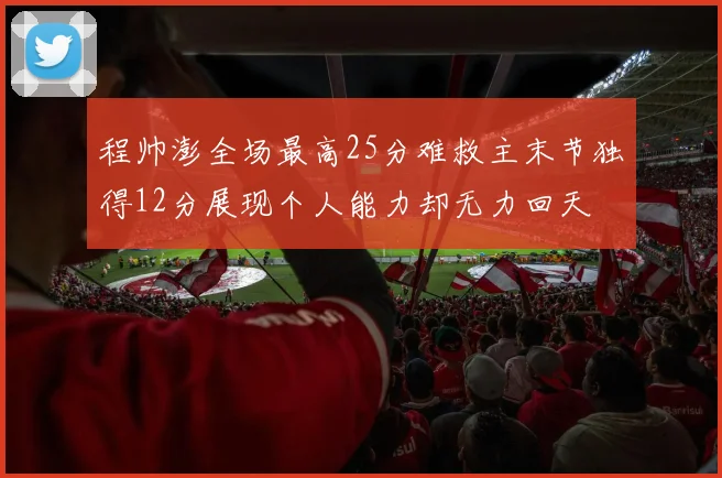 程帅澎全场最高25分难救主末节独得12分展现个人能力却无力回天