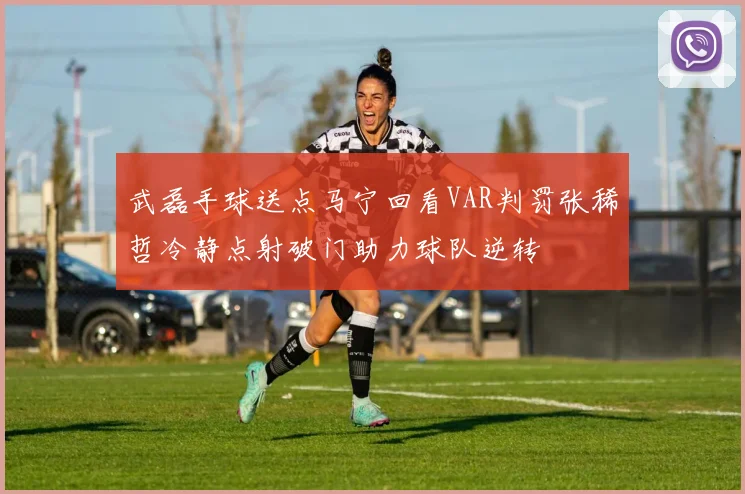 武磊手球送点马宁回看VAR判罚张稀哲冷静点射破门助力球队逆转