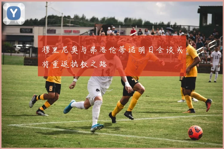 穆里尼奥与弗洛伦蒂诺明日会谈或将重返执教之路