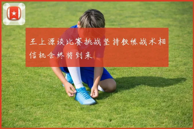 王上源谈比赛挑战坚持教练战术相信机会终将到来