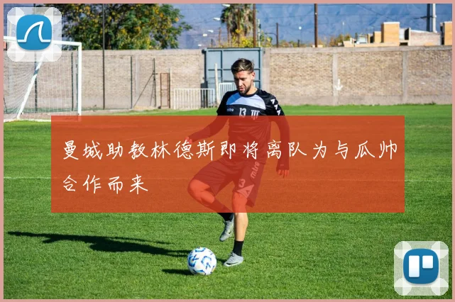 曼城助教林德斯即将离队为与瓜帅合作而来
