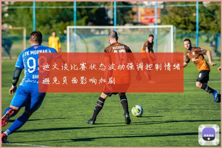 迪文谈比赛状态波动强调控制情绪避免负面影响加剧