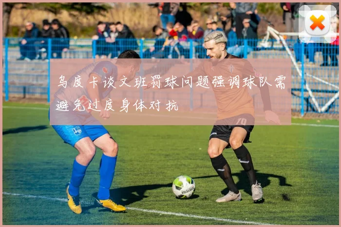 乌度卡谈文班罚球问题强调球队需避免过度身体对抗