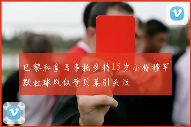 巴黎和皇马争抢多特15岁小将穆罕默杜球风似登贝莱引关注