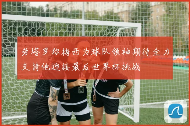 劳塔罗称梅西为球队领袖期待全力支持他迎接最后世界杯挑战